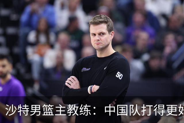 沙特男篮主教练：中国队打得更好